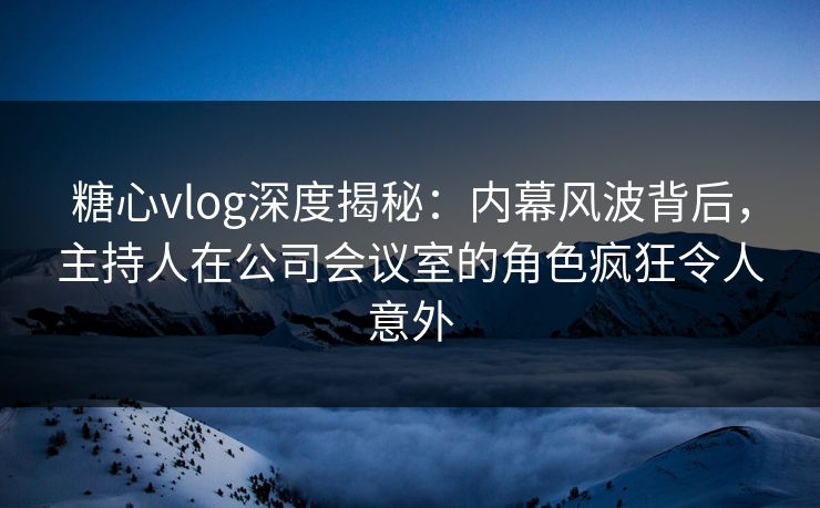 糖心vlog深度揭秘：内幕风波背后，主持人在公司会议室的角色疯狂令人意外