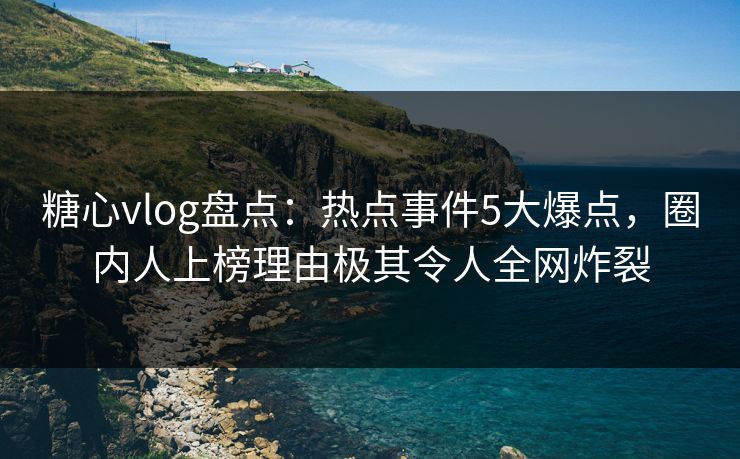 糖心vlog盘点：热点事件5大爆点，圈内人上榜理由极其令人全网炸裂