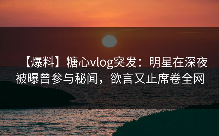 【爆料】糖心vlog突发：明星在深夜被曝曾参与秘闻，欲言又止席卷全网