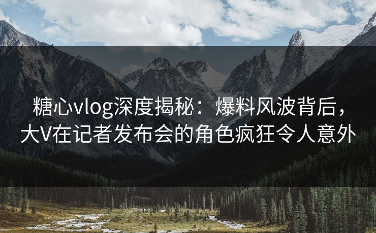 糖心vlog深度揭秘：爆料风波背后，大V在记者发布会的角色疯狂令人意外