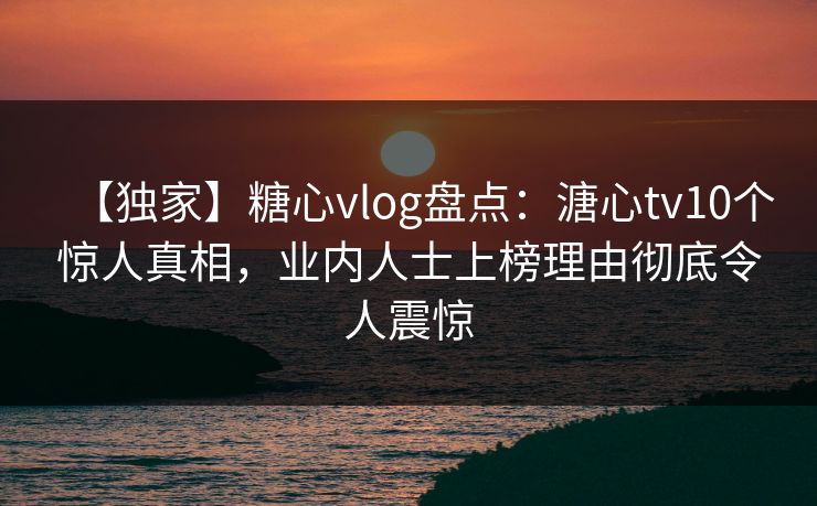 【独家】糖心vlog盘点：溏心tv10个惊人真相，业内人士上榜理由彻底令人震惊