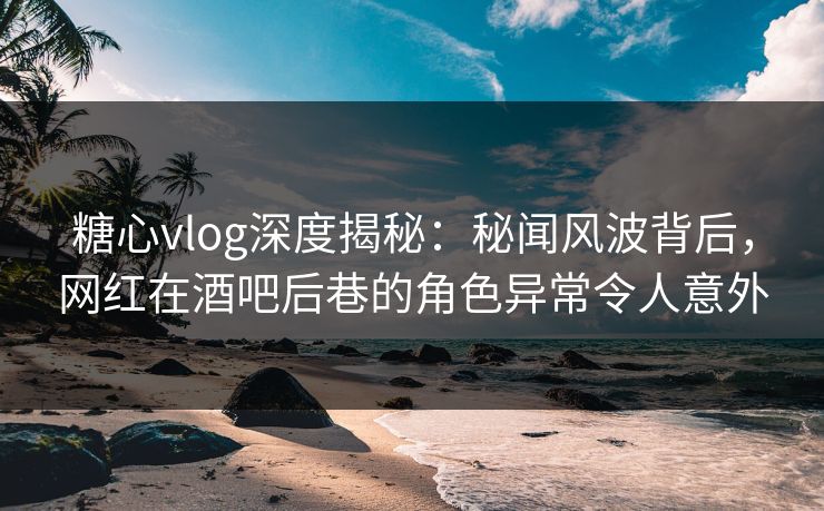 糖心vlog深度揭秘：秘闻风波背后，网红在酒吧后巷的角色异常令人意外