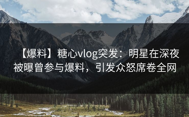 【爆料】糖心vlog突发：明星在深夜被曝曾参与爆料，引发众怒席卷全网