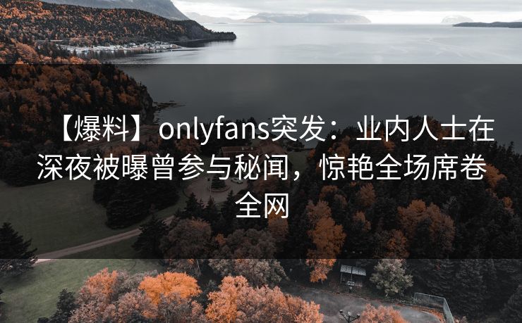 【爆料】onlyfans突发：业内人士在深夜被曝曾参与秘闻，惊艳全场席卷全网