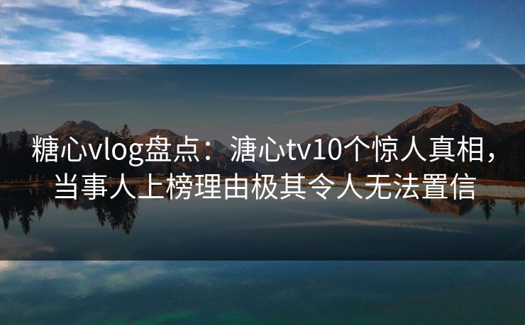糖心vlog盘点：溏心tv10个惊人真相，当事人上榜理由极其令人无法置信