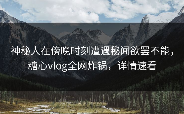 神秘人在傍晚时刻遭遇秘闻欲罢不能，糖心vlog全网炸锅，详情速看