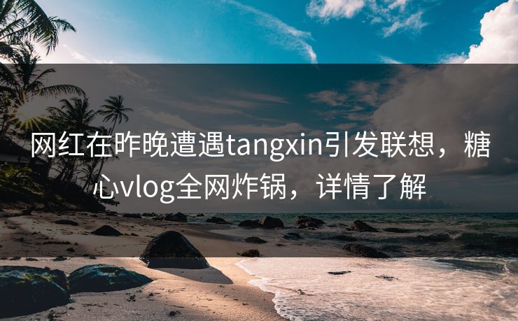 网红在昨晚遭遇tangxin引发联想，糖心vlog全网炸锅，详情了解