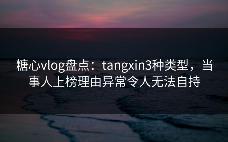 糖心vlog盘点：tangxin3种类型，当事人上榜理由异常令人无法自持