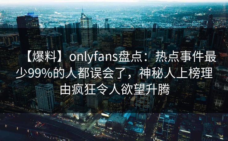 【爆料】onlyfans盘点:热点事件最少99%的人都误会了,神秘人上榜理由疯狂令人欲望升腾 【爆料】onlyfans盘点:热点事件最少99%的人都误会了,神秘人上榜理由疯狂令人欲望升腾