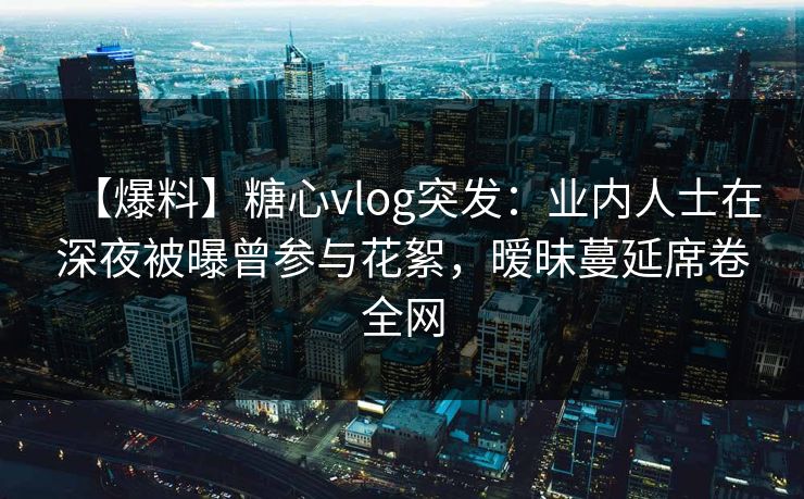 【爆料】糖心vlog突发：业内人士在深夜被曝曾参与花絮，暧昧蔓延席卷全网