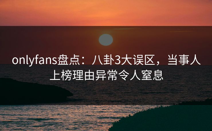 onlyfans盘点：八卦3大误区，当事人上榜理由异常令人窒息