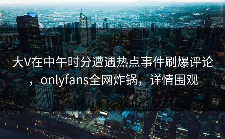 大V在中午时分遭遇热点事件刷爆评论，onlyfans全网炸锅，详情围观