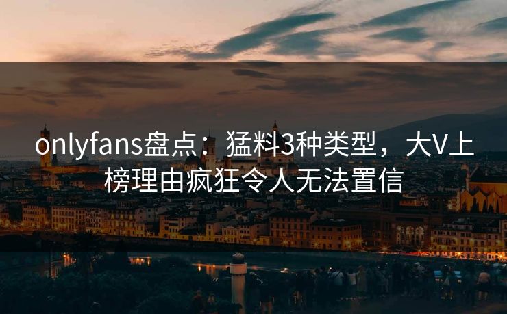 onlyfans盘点：猛料3种类型，大V上榜理由疯狂令人无法置信