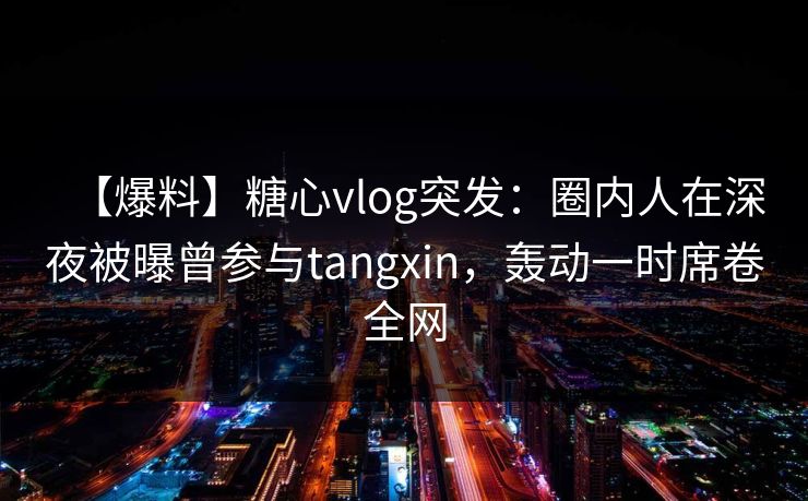 【爆料】糖心vlog突发：圈内人在深夜被曝曾参与tangxin，轰动一时席卷全网