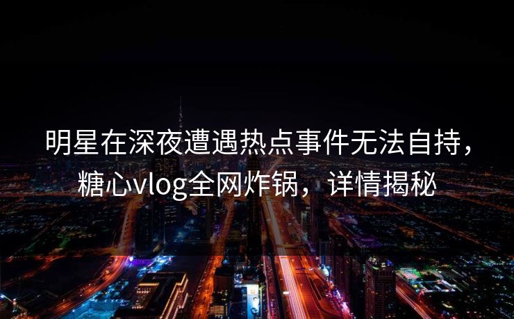 明星在深夜遭遇热点事件无法自持，糖心vlog全网炸锅，详情揭秘