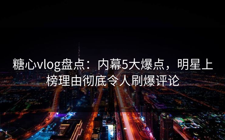 糖心vlog盘点：内幕5大爆点，明星上榜理由彻底令人刷爆评论
