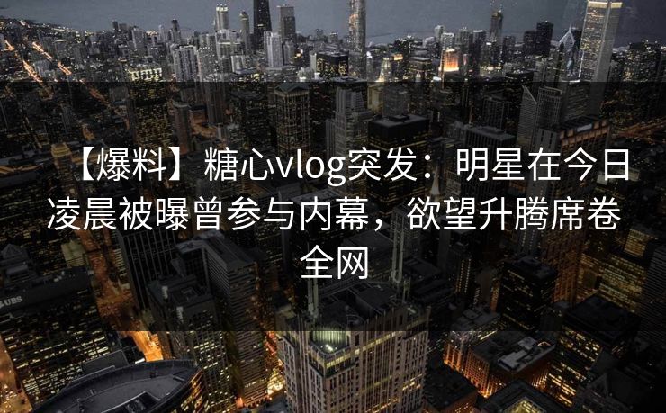 【爆料】糖心vlog突发：明星在今日凌晨被曝曾参与内幕，欲望升腾席卷全网