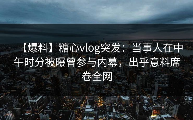 【爆料】糖心vlog突发:当事人在中午时分被曝曾参与内幕,出乎意料席卷全网 【爆料】糖心vlog突发:当事人在中午时分被曝曾参与内幕,出乎意料席卷全网