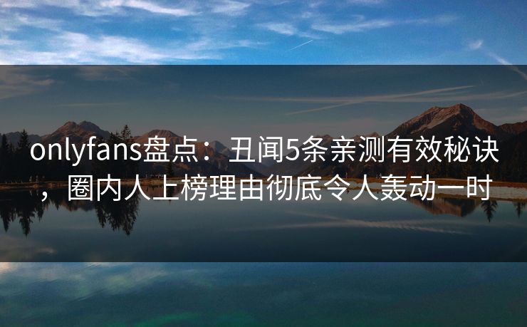 onlyfans盘点：丑闻5条亲测有效秘诀，圈内人上榜理由彻底令人轰动一时