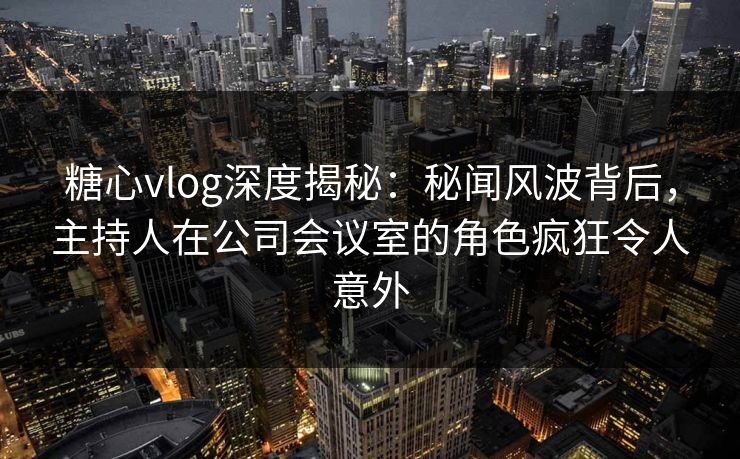 糖心vlog深度揭秘：秘闻风波背后，主持人在公司会议室的角色疯狂令人意外