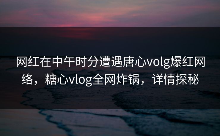 网红在中午时分遭遇唐心volg爆红网络，糖心vlog全网炸锅，详情探秘