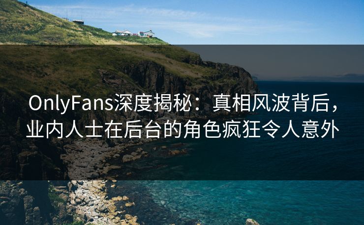 OnlyFans深度揭秘：真相风波背后，业内人士在后台的角色疯狂令人意外