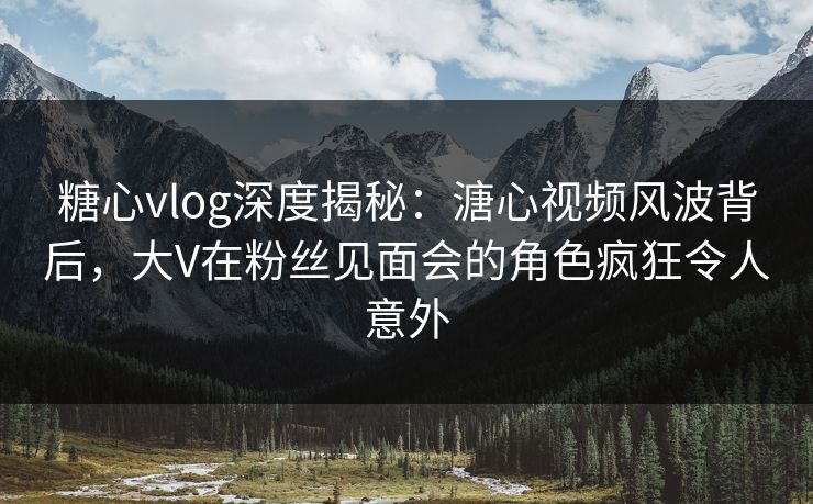 糖心vlog深度揭秘：溏心视频风波背后，大V在粉丝见面会的角色疯狂令人意外