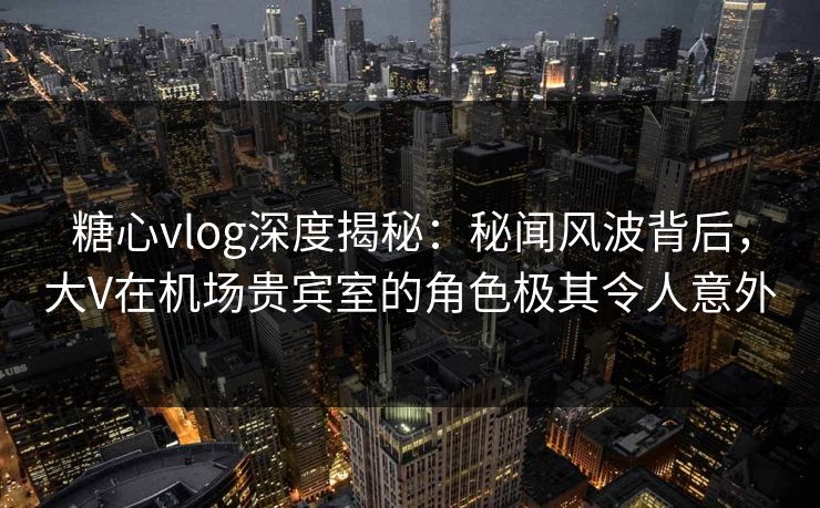 糖心vlog深度揭秘：秘闻风波背后，大V在机场贵宾室的角色极其令人意外