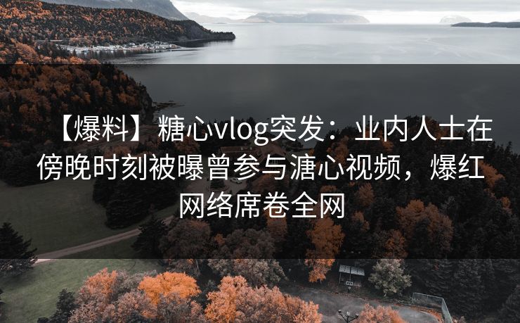 【爆料】糖心vlog突发：业内人士在傍晚时刻被曝曾参与溏心视频，爆红网络席卷全网