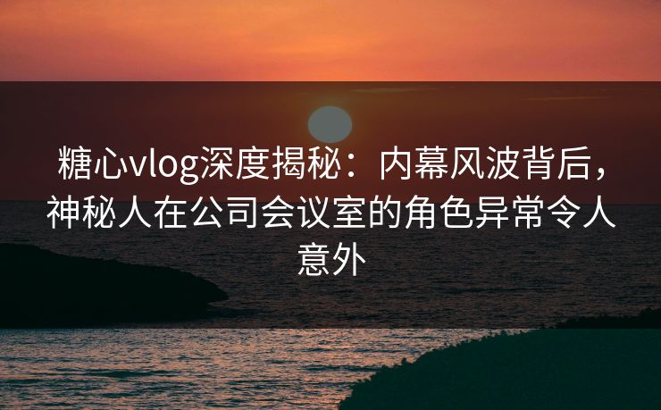 糖心vlog深度揭秘：内幕风波背后，神秘人在公司会议室的角色异常令人意外