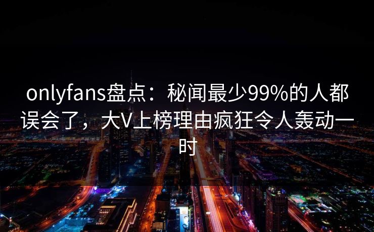 onlyfans盘点:秘闻最少99%的人都误会了,大V上榜理由疯狂令人轰动一时 onlyfans盘点:秘闻最少99%的人都误会了,大V上榜理由疯狂令人轰动一时