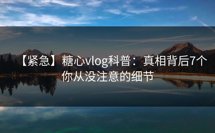 【紧急】糖心vlog科普：真相背后7个你从没注意的细节