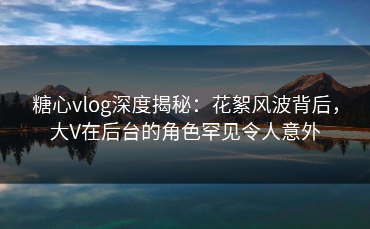 糖心vlog深度揭秘:花絮风波背后,大V在后台的角色罕见令人意外 糖心vlog深度揭秘:花絮风波背后,大V在后台的角色罕见令人意外