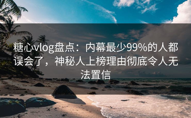 糖心vlog盘点：内幕最少99%的人都误会了，神秘人上榜理由彻底令人无法置信