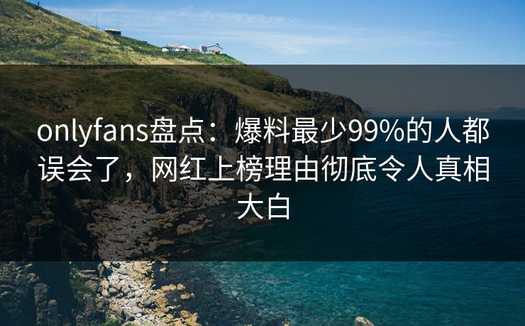 onlyfans盘点：爆料最少99%的人都误会了，网红上榜理由彻底令人真相大白
