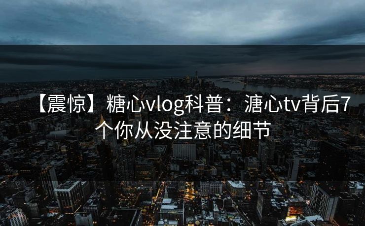 【震惊】糖心vlog科普：溏心tv背后7个你从没注意的细节