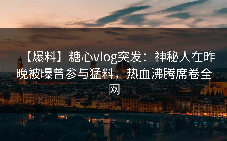 【爆料】糖心vlog突发:神秘人在昨晚被曝曾参与猛料,热血沸腾席卷全网 【爆料】糖心vlog突发:神秘人在昨晚被曝曾参与猛料,热血沸腾席卷全网