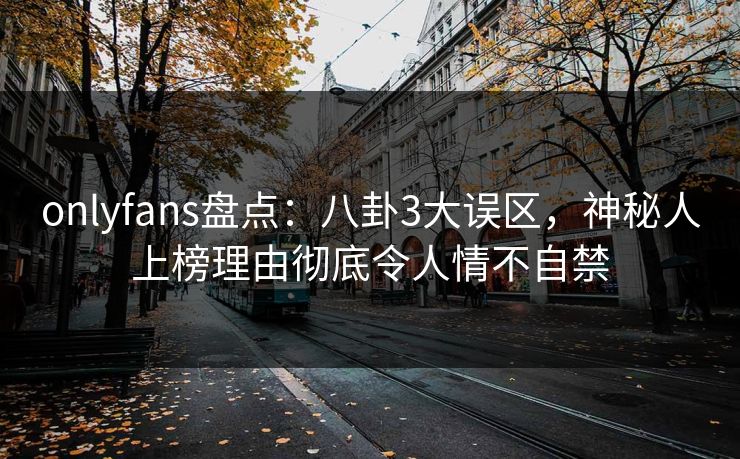 onlyfans盘点：八卦3大误区，神秘人上榜理由彻底令人情不自禁
