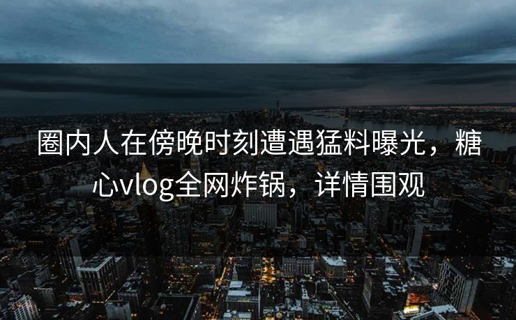 圈内人在傍晚时刻遭遇猛料曝光，糖心vlog全网炸锅，详情围观