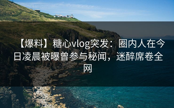 【爆料】糖心vlog突发：圈内人在今日凌晨被曝曾参与秘闻，迷醉席卷全网