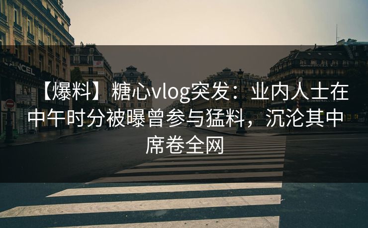 【爆料】糖心vlog突发：业内人士在中午时分被曝曾参与猛料，沉沦其中席卷全网