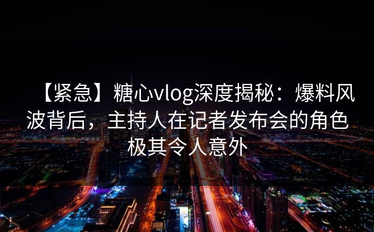 【紧急】糖心vlog深度揭秘:爆料风波背后,主持人在记者发布会的角色极其令人意外 【紧急】糖心vlog深度揭秘:爆料风波背后,主持人在记者发布会的角色极其令人意外