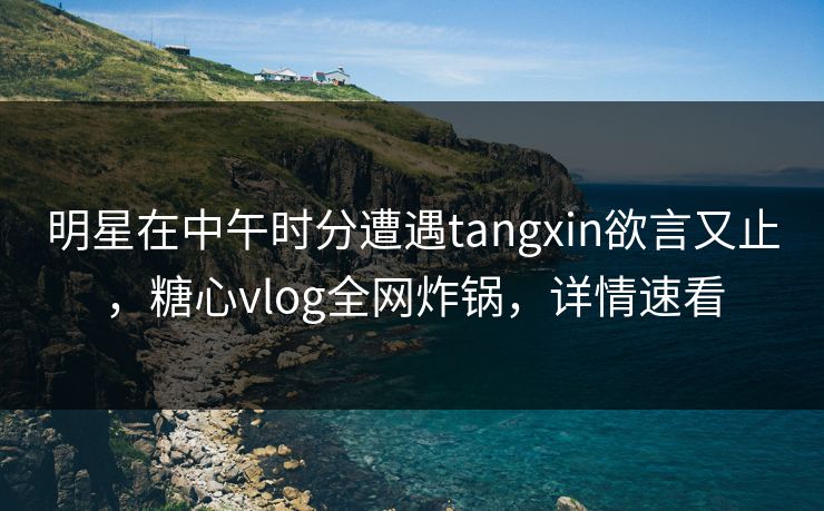 明星在中午时分遭遇tangxin欲言又止，糖心vlog全网炸锅，详情速看