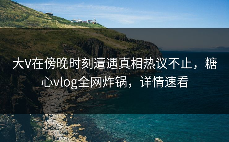 大V在傍晚时刻遭遇真相热议不止，糖心vlog全网炸锅，详情速看