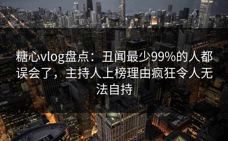糖心vlog盘点：丑闻最少99%的人都误会了，主持人上榜理由疯狂令人无法自持