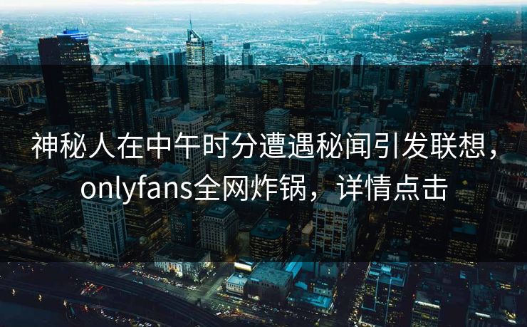 神秘人在中午时分遭遇秘闻引发联想，onlyfans全网炸锅，详情点击
