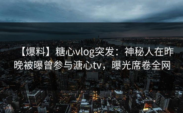 【爆料】糖心vlog突发：神秘人在昨晚被曝曾参与溏心tv，曝光席卷全网