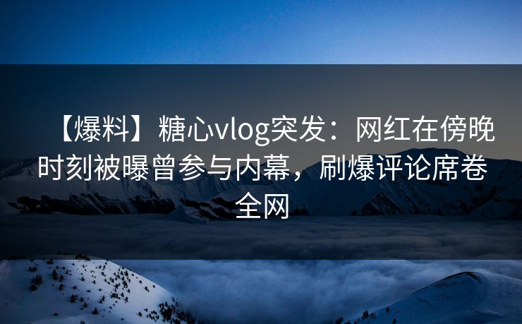 【爆料】糖心vlog突发：网红在傍晚时刻被曝曾参与内幕，刷爆评论席卷全网