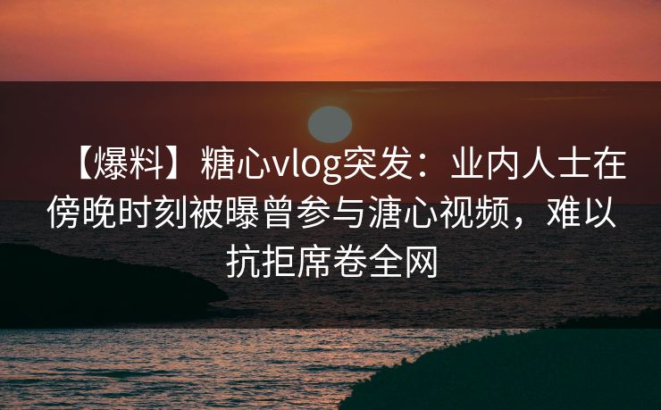 【爆料】糖心vlog突发：业内人士在傍晚时刻被曝曾参与溏心视频，难以抗拒席卷全网