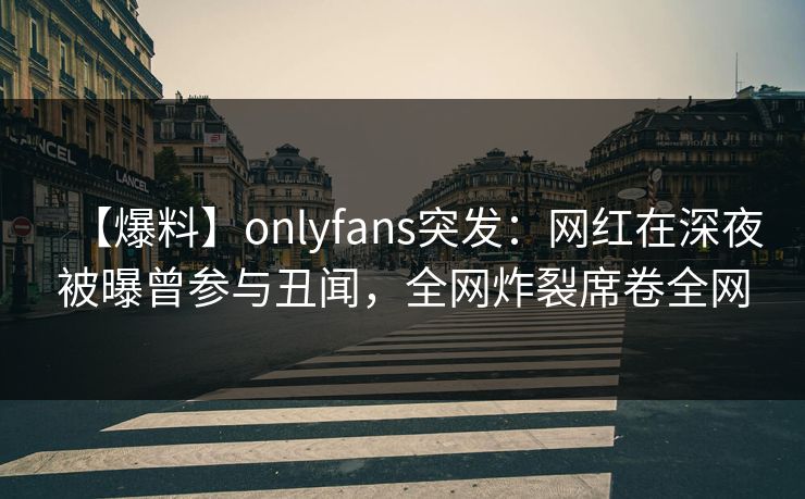 【爆料】onlyfans突发：网红在深夜被曝曾参与丑闻，全网炸裂席卷全网